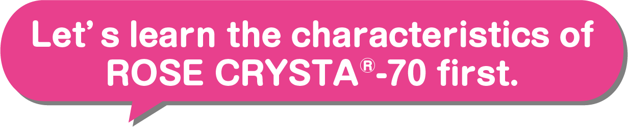Let’s learn the characteristics of ROSE CRYSTA®-70 first.