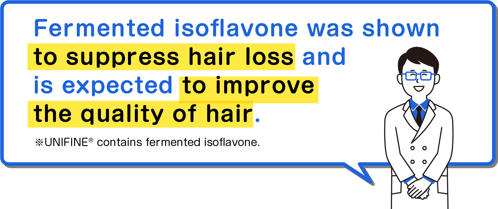 Fermented isoflavone was shown to suppress hair loss and is expected to improve the quality of hair. * UNIFINE® contains fermented isoflavone.
